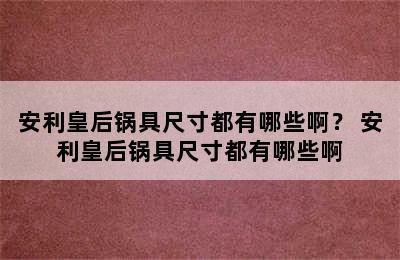 安利皇后锅具尺寸都有哪些啊？ 安利皇后锅具尺寸都有哪些啊